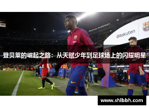 登贝莱的崛起之路：从天赋少年到足球场上的闪耀明星